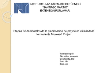 INSTITUTO UNIVERSITARIOPOLITÉCNICO
“SANTIAGO MARIÑO”
EXTENSIÓN PORLAMAR.
Etapas fundamentales de la planificación de proyectos utilizando la
herramienta Microsoft Project.
Realizado por:
González Vanessa
CI: 26.842.479
Sec. 1B
Cód. 46
 