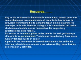 Recuerda……..
Hoy en día se da mucha importancia a esta etapa, puesto que se ha
comprobado que precedentemente al nacimiento hay formas de
actividad. Por intermedio de la madre llegan al niño los primeros
mensajes de la vida. Recepta la alegría o la contrariedad del padre,
el alborozo o fastidio de sus hermanitos, las angustias y
satisfacciones de la madre...
Esta etapa es la materia prima de las demás. Se está gestando ya
el futuro de su personalidad. Todo lo que pasa dentro y fuera de su
fuente vital deja huella en su ser.
A partir de los tres meses la personita responde a los estímulos
internos y desde los seis meses a los externos. Hay, pues, formas
de sensación y actividad.
 