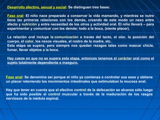Desarrollo afectivo, sexual y social: Se distinguen tres fases:
Fase oral: El niño nace preparado a conservar la vida mamando, y mientras se nutre
tiene las primeras relaciones con los demás, creando de este modo un nexo entre
afecto y nutrición y entre necesidad de los otros y actividad oral. El niño llevará – para
experimentar y comunicar con los demás: todo a la boca, (siente placer).
La relación oral incluye la comunicación a través del tacto, el olor, la posición del
cuerpo, el calor, los nexos visuales, el rostro de la madre, etc.
Esta etapa se supera, pero siempre nos quedan rezagos tales como mascar chicle,
fumar, llevar objetos a la boca.
Hay casos en que no se supera esta etapa, entonces tenemos el carácter oral como el
sujeto totalmente dependiente e inseguro.
Fase anal: Se denomina así porque el niño ya comienza a controlar sus eses y obtiene
un placer reteniendo los movimientos intestinales que estimulaban la mucosa anal.
Hay que tener en cuenta que el efectivo control de la defecación se alcanza sólo luego
que ha sido posible el control muscular a través de la maduración de los rasgos
nerviosos de la médula espinal.
 