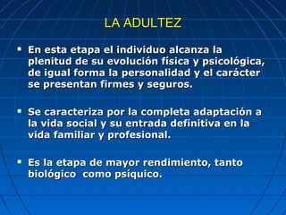 LA ADULTEZLA ADULTEZ
 En esta etapa el individuo alcanza laEn esta etapa el individuo alcanza la
plenitud de su evolución física y psicológica,plenitud de su evolución física y psicológica,
de igual forma la personalidad y el carácterde igual forma la personalidad y el carácter
se presentan firmes y seguros.se presentan firmes y seguros.
 Se caracteriza por la completa adaptación aSe caracteriza por la completa adaptación a
la vida social y su entrada definitiva en lala vida social y su entrada definitiva en la
vida familiar y profesional.vida familiar y profesional.
 Es la etapa de mayor rendimiento, tantoEs la etapa de mayor rendimiento, tanto
biológico como psíquico.biológico como psíquico.
 