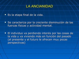 LA ANCIANIDADLA ANCIANIDAD
 Es la etapa final de la vida.Es la etapa final de la vida.
 Se caracteriza por la creciente disminución de lasSe caracteriza por la creciente disminución de las
fuerzas físicas y actividad mental.fuerzas físicas y actividad mental.
 El individuo va perdiendo interés por las cosas deEl individuo va perdiendo interés por las cosas de
la vida y va viviendo más en función del pasadola vida y va viviendo más en función del pasado
(el presente y el futuro le ofrecen muy pocas(el presente y el futuro le ofrecen muy pocas
perspectivas)perspectivas)
 