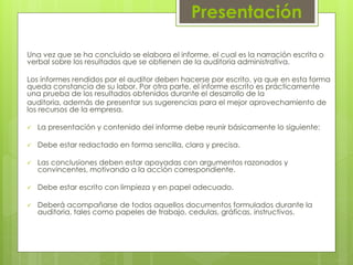 Presentación
Una vez que se ha concluido se elabora el informe, el cual es la narración escrita o
verbal sobre los resultados que se obtienen de la auditoria administrativa.
Los informes rendidos por el auditor deben hacerse por escrito, ya que en esta forma
queda constancia de su labor. Por otra parte, el informe escrito es prácticamente
una prueba de los resultados obtenidos durante el desarrollo de la
auditoria, además de presentar sus sugerencias para el mejor aprovechamiento de
los recursos de la empresa.
 La presentación y contenido del informe debe reunir básicamente lo siguiente:
 Debe estar redactado en forma sencilla, clara y precisa.
 Las conclusiones deben estar apoyadas con argumentos razonados y
convincentes, motivando a la acción correspondiente.
 Debe estar escrito con limpieza y en papel adecuado.
 Deberá acompañarse de todos aquellos documentos formulados durante la
auditoria, tales como papeles de trabajo, cedulas, gráficas, instructivos.
 