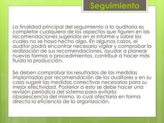 Seguimiento
La finalidad principal del seguimiento a la auditoria es
completar cualquiera de los aspectos que figuren en las
recomendaciones sugeridas en el informe y sobre los
cuales no se haya hecho algo. En algunos casos, el
auditor podrá encontrar necesario vigilar y comprobar la
realización de sus recomendaciones, ayudar a planear
nuevas formas o procedimientos, contribuir a hacer más
fluida la producción.
Se deben comprobar los resultados de las medidas
implantadas por recomendación de los auditores y en su
caso sugerir las medidas correctivas necesarias para su
mejor efectividad. Posterior a esto se debe hacer una
revisión periódica del sistema para evitarla
obsolescencia del mismo, lo cual afectaría en forma
directa la eficiencia de la organización.
 