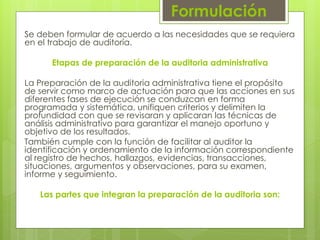 Formulación
Se deben formular de acuerdo a las necesidades que se requiera
en el trabajo de auditoría.
Etapas de preparación de la auditoria administrativa
La Preparación de la auditoria administrativa tiene el propósito
de servir como marco de actuación para que las acciones en sus
diferentes fases de ejecución se conduzcan en forma
programada y sistemática, unifiquen criterios y delimiten la
profundidad con que se revisaran y aplicaran las técnicas de
análisis administrativo para garantizar el manejo oportuno y
objetivo de los resultados.
También cumple con la función de facilitar al auditor la
identificación y ordenamiento de la información correspondiente
al registro de hechos, hallazgos, evidencias, transacciones,
situaciones, argumentos y observaciones, para su examen,
informe y seguimiento.
Las partes que integran la preparación de la auditoria son:
 