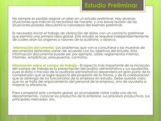 Estudio Preliminar
No siempre es posible asignar un plan sin un estudio preliminar. Hay diversas
situaciones que indican la necesidad de hacerlo, y una breve revisión de las
situaciones posibles descubrirá la naturaleza del examen preliminar.
Es necesario iniciar el trabajo de obtención de datos con un contacto preliminar
que permita una primera idea global. Este estudio se requiere independientemente
de cuáles sean los orígenes o razones de la auditoría, y abarca:
Información documental.-Los problemas que van a consultarse y las muestras de
documentos obtenidos varían de acuerdo con los objetivos del estudio. Esta
información documental puede ser; por ejemplo, sobre: reglamentos internos,
informes, estadísticas, presupuestos, contratos.
Información sobre el campo de trabajo.- El aspecto más Importante de la iniciación
del campo de trabajo es la presentación del auditor administrativo y sus ayudantes,
pues el éxito o fracaso de la auditoría administrativa dependerá en gran parte de la
comprensión que se logre respecto del propósito de la misma, y de la colaboración
que se obtenga de los funcionarios de la empresa en estudio. Debe quedar claro
que no se trata del enjuiciamiento del personal de la empresa, sino de ayudarla a
mejorar su eficiencia.
Para completar este contexto global, es aconsejable visitar cada uno de los
departamentos, conocer los productos de la empresa, sus procesos productivos, sus
principales mercados, etc.
 