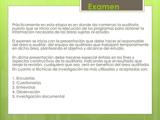 Examen
Prácticamente en esta etapa es en donde da comienzo la auditoría,
puesto que se inicia con la ejecución de los programas para obtener la
información necesaria de las áreas sujetas al estudio.
El examen se inicia con la presentación que debe hacer el responsable
del área a auditar, del equipo de auditores que trabajará temporalmente
en dicha área, planteando el objetivo y alcance del estudio.
En dicha presentación debe hacerse especial énfasis en los fines y
aspectos constructivos de la auditoría, indicando que el resultado que
arroje la revisión, cualquiera que sea, será en beneficio del área auditada.
En cuanto a técnicas de investigación las más utilizadas y aceptadas son:
1. Encuestas
2. Cuestionarios
3. Entrevistas
4. Observación
5. Investigación documental
 