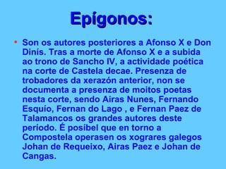 Epígonos:   Son os autores posteriores a Afonso X e Don Dinís. Tras a morte de Afonso X e a subida ao trono de Sancho IV, a actividade poética na corte de Castela decae. Presenza de trobadores da xerazón anterior, non se documenta a presenza de moitos poetas nesta corte, sendo Airas Nunes, Fernando Esquío, Fernan do Lago , e Fernan Paez de Talamancos os grandes autores deste período. É posíbel que en torno a Compostela operasen os xograres galegos Johan de Requeixo, Airas Paez e Johan de Cangas. 
