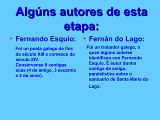 Algúns autores de esta etapa: Fernando Esquío: Foi un poeta galego de fins do século XIII e comezos do século XIV. Consérvanse 9 cantigas súas (4 de amigo, 3 escarnio e 2 de amor). Fernán do Lago: Foi un trobador galego, a quen algúns autores identifican con Fernando Esquío. É autor dunha cantiga de amigo, paralelística sobre o santuario de Santa María do Lago.   