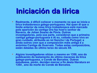 Iniciación da lírica   Realmente, é difícil coñecer o momento no que se inicia a lírica trobadoresca galego-portuguesa. Hai quen di que o límite anterior da nosa lírica trobadoresca está marcado pola aparición da cantiga Ora faz host'o senhor de Navarra, de Johan Soarez de Pávia. Outros investigadores, pola súa parte, consideran que a primeira cantiga galego-portuguesa é Ai eu, coitada como vivo en gran cuidado, atribuída ao rei Sancho I de Portugal; e aínda outros cren que a composición máis antiga é a anónima Cantiga de Guarvaia. Todas estas composicións, están datadas do último terzo do século XII.  Algúns investigadores sitúan o mesmo en 1350, ano da publicación do testamento do último mecenas da lírica galego-portuguesa, o Conde de Barcelos. Outros estudosos, porén, deciden marcar a fin desta literatura en 1354 , ano da morte do Conde de Barcelos.  