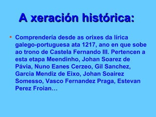 A xeración histórica:   Comprendería desde as orixes da lírica galego-portuguesa ata 1217, ano en que sobe ao trono de Castela Fernando III. Pertencen a esta etapa Meendinho, Johan Soarez de Pávia, Nuno Eanes Cerzeo, Gil Sanchez, Garcia Mendiz de Eixo, Johan Soairez Somesso, Vasco Fernandez Praga, Estevan Perez Froian… 