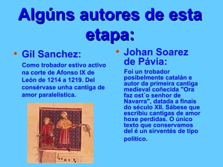 Algúns autores de esta etapa: Gil Sanchez: Como trobador estivo activo na corte de Afonso IX de León de 1214 a 1219. Del consérvase unha cantiga de amor paralelística.  Johan Soarez de Pávia: Foi un trobador posibelmente catalán e autor da primeira cantiga medieval coñecida "Ora faz ost´o senhor de Navarra", datada a finais do século XII. Sábese que escribiu cantigas de amor hoxe perdidas. O único texto que conservamos del é un sirventés de tipo político.   