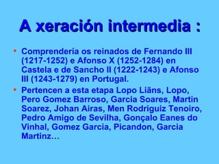 A xeración intermedia : Comprendería os reinados de Fernando III (1217-1252) e Afonso X (1252-1284) en Castela e de Sancho II (1222-1243) e Afonso III (1243-1279) en Portugal.  Pertencen a esta etapa Lopo Liãns, Lopo, Pero Gomez Barroso, Garcia Soares, Martin Soarez, Johan Airas, Men Rodriguiz Tenoiro, Pedro Amigo de Sevilha, Gonçalo Eanes do Vinhal, Gomez Garcia, Picandon, Garcia Martinz… 