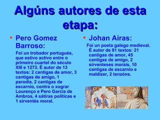 Algúns autores de esta etapa: Pero Gomez Barroso: Foi un trobador portugués, que estivo activo entre o primeiro cuartel do século XIII e 1273. É autor de 13 textos: 2 cantigas de amor, 3 cantigas de amigo, 1 parodia, 2 cantigas de escarnio, contra o xograr Lourenço e Pero Garcia de Ambroa, 4 sátiras políticas e 1 sirventés moral.   Johan Airas: Foi un poeta galego medieval. É autor de 81 textos: 21 cantigas de amor, 45 cantigas de amigo, 2 sirventeses morais, 10 cantigas de escarnio e maldizer, 2 tenzóns.  