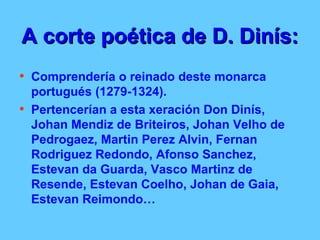 A corte poética de D. Dinís:   Comprendería o reinado deste monarca portugués (1279-1324).  Pertencerían a esta xeración Don Dinís, Johan Mendiz de Briteiros, Johan Velho de Pedrogaez, Martin Perez Alvin, Fernan Rodriguez Redondo, Afonso Sanchez, Estevan da Guarda, Vasco Martinz de Resende, Estevan Coelho, Johan de Gaia, Estevan Reimondo… 
