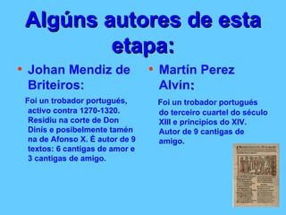 Algúns autores de esta etapa: Johan Mendiz de Briteiros: Foi un trobador portugués, activo contra 1270-1320. Residiu na corte de Don Dinís e posibelmente tamén na de Afonso X. É autor de 9 textos: 6 cantigas de amor e 3 cantigas de amigo.   Martín Perez Alvin : Foi un trobador portugués do terceiro cuartel do século XIII e principios do XIV.  Autor de 9 cantigas de amigo.  