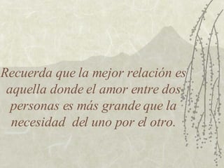 Recuerda que la mejor relación es aquella donde el amor entre dos personas es más grande que la necesidad  del uno por el otro. 