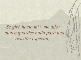 Se giró hacia mí y me dijo: “nunca guardes nada para una ocasión especial,  