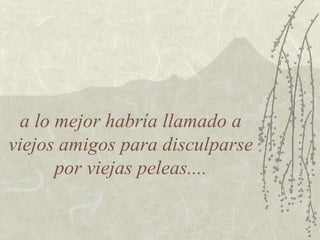 a lo mejor habría llamado a viejos amigos para disculparse por viejas peleas.... 