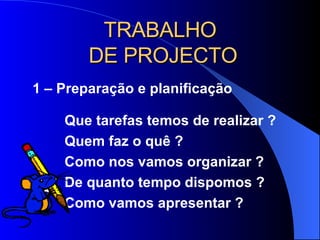 TRABALHO  DE PROJECTO 1 – Preparação e planificação Que tarefas temos de realizar ?  Quem faz o quê ?  Como nos vamos organizar ? De quanto tempo dispomos ? Como vamos apresentar ? 