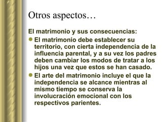 Otros aspectos… El matrimonio y sus consecuencias: El matrimonio debe establecer su territorio, con cierta independencia de la influencia parental, y a su vez los padres deben cambiar los modos de tratar a los hijos una vez que estos se han casado. El arte del matrimonio incluye el que la independencia se alcance mientras al mismo tiempo se conserva la involucración emocional con los respectivos parientes.  