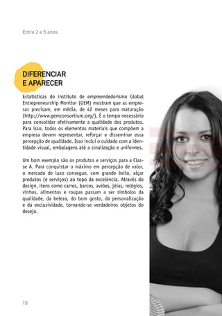 10
DIFERENCIAR
E APARECER
Estatísticas do instituto de empreendedorismo Global
Entrepreneurship Monitor (GEM) mostram que as empre-
sas precisam, em média, de 42 meses para maturação
(http://www.gemconsortium.org/). É o tempo necessário
para consolidar efetivamente a qualidade dos produtos.
Para isso, todos os elementos materiais que compõem a
empresa devem representar, reforçar e disseminar essa
percepção de qualidade. Isso inclui o cuidado com a iden-
tidade visual, embalagens até a sinalização e uniformes.
Um bom exemplo são os produtos e serviços para a Clas-
se A. Para conquistar o máximo em percepção de valor,
o mercado de luxo consegue, com grande êxito, alçar
produtos (e serviços) ao topo da excelência. Através do
design, itens como carros, barcos, aviões, jóias, relógios,
vinhos, alimentos e roupas passam a ser símbolos da
qualidade, da beleza, do bom gosto, da personalização
e da exclusividade, tornando-se verdadeiros objetos do
desejo.
Entre 2 e 5 anos
 