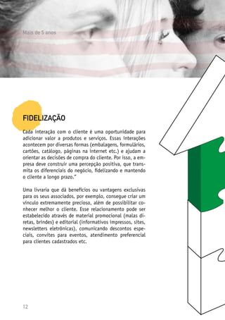 12
FIDELIZAÇÃO
Cada interação com o cliente é uma oportunidade para
adicionar valor a produtos e serviços. Essas interações
acontecem por diversas formas (embalagens, formulários,
cartões, catálogo, páginas na internet etc.) e ajudam a
orientar as decisões de compra do cliente. Por isso, a em-
presa deve construir uma percepção positiva, que trans-
mita os diferenciais do negócio, fidelizando e mantendo
o cliente a longo prazo.”
Uma livraria que dá benefícios ou vantagens exclusivas
para os seus associados, por exemplo, consegue criar um
vínculo extremamente precioso, além de possibilitar co-
nhecer melhor o cliente. Esse relacionamento pode ser
estabelecido através de material promocional (malas di-
retas, brindes) e editorial (informativos impressos, sites,
newsletters eletrônicas), comunicando descontos espe-
ciais, convites para eventos, atendimento preferencial
para clientes cadastrados etc.
Mais de 5 anos
 