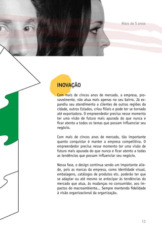 13
INOVAÇÃO
Com mais de cincos anos de mercado, a empresa, pro-
vavelmente, não atua mais apenas no seu bairro. Já ex-
pandiu seu atendimento a clientes de outras regiões da
cidade, outros Estados, criou filiais e pode ter se tornado
até exportadora. O empreendedor precisa nesse momento
ter uma visão de futuro mais apurada do que nunca e
ficar atento a todos os temas que possam influenciar seu
negócio.
Com mais de cincos anos de mercado, tão importante
quanto conquistar é manter a empresa competitiva. O
empreendedor precisa nesse momento ter uma visão de
futuro mais apurada do que nunca e ficar atento a todas
as tendências que possam influenciar seu negócio.
Nessa fase, o design continua sendo um importante alia-
do, pois as marcas da empresa, como identidade visual,
embalagens, catálogos de produtos etc. poderão ter que
se adaptar ou até mesmo se antecipar às tendências do
mercado que atua, às mudanças no consumidor, aos im-
pactos do macroambiente... Sempre mantendo fidelidade
à visão organizacional da organização.
Mais de 5 anos
 