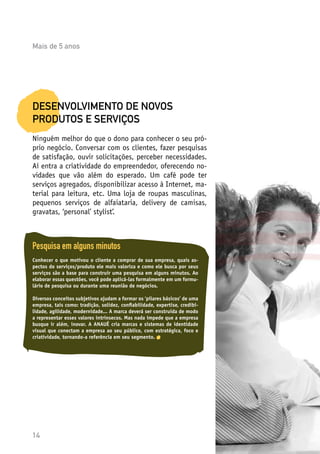 14
DESENVOLVIMENTO DE NOVOS
PRODUTOS E SERVIÇOS
Ninguém melhor do que o dono para conhecer o seu pró-
prio negócio. Conversar com os clientes, fazer pesquisas
de satisfação, ouvir solicitações, perceber necessidades.
Aí entra a criatividade do empreendedor, oferecendo no-
vidades que vão além do esperado. Um café pode ter
serviços agregados, disponibilizar acesso à Internet, ma-
terial para leitura, etc. Uma loja de roupas masculinas,
pequenos serviços de alfaiataria, delivery de camisas,
gravatas, ‘personal’ stylist’.
Pesquisa em alguns minutos
Conhecer o que motivou o cliente a comprar de sua empresa, quais as-
pectos do serviços/produto ele mais valoriza e como ele busca por seus
serviços são a base para construir uma pesquisa em alguns minutos. Ao
elaborar essas questões, você pode aplicá-las formalmente em um formu-
lário de pesquisa ou durante uma reunião de negócios.
Diversos conceitos subjetivos ajudam a formar os ‘pilares básicos’ de uma
empresa, tais como: tradição, solidez, confiabilidade, expertise, credibi-
lidade, agilidade, modernidade... A marca deverá ser construída de modo
a representar esses valores intrínsecos. Mas nada impede que a empresa
busque ir além, inovar. A ANAUÊ cria marcas e sistemas de identidade
visual que conectam a empresa ao seu público, com estratégica, foco e
criatividade, tornando-a referência em seu segmento.
Mais de 5 anos
 