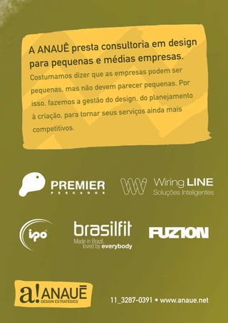 15
A ANAUÊ presta consultoria em design
para pequenas e médias empresas.
Costumamos dizer que as empresas podem ser
pequenas, mas não devem parecer pequenas. Por
isso, fazemos a gestão do design, do planejamento
à criação, para tornar seus serviços ainda mais
competitivos.
11_3287-0391 • www.anaue.net
Made in Brazil,
loved by everybody
 