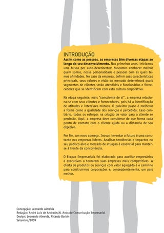 INTRODUÇÃO
Assim como as pessoas, as empresas têm diversas etapas ao
longo do seu desenvolvimento. Nos primeiros anos, iniciamos
uma busca por auto-descobertas: buscamos conhecer melhor
quem somos, nossa personalidade e pessoas com as quais te-
mos afinidades. No caso da empresa, definir suas características
principais, seus valores e visão do mercado determinará quais
segmentos de clientes serão atendidos e funcionários e forne-
cedores que se identificam com esta cultura corporativa.
Na etapa seguinte, mais “consciente de si”, a empresa relacio-
na-se com seus clientes e fornecedores, pois há a identificação
de atitudes e interesses mútuos. O próximo passo é melhorar
a forma como a qualidade dos serviços é percebida. Caso con-
trário, todos os esforços na criação de valor para o cliente se
perderão. Aqui, a empresa deve considerar de que forma cada
ponto de contato com o cliente ajuda ou a distancia de seu
objetivo.
Por fim, um novo começo. Inovar, inventar o futuro é uma cons-
tante nas empresas líderes. Analisar tendências e impactos no
seu público alvo e mercado de atuação é essencial para manter-
se à frente da concorrência.
O Etapas Empresariais foi elaborado para auxiliar empresários
e executivos a tornarem suas empresas mais competitivas. A
oferta de produtos ou serviços com valor agregado é o caminho
para construirmos corporações e, conseqüentemente, um país
melhor.
Concepção: Leonardo Almeida
Redação: André Luiz de Andrade/AL Andrade Comunicação Empresarial
Design: Leonardo Almeida, Ricardo Barbin
Setembro/2009
 