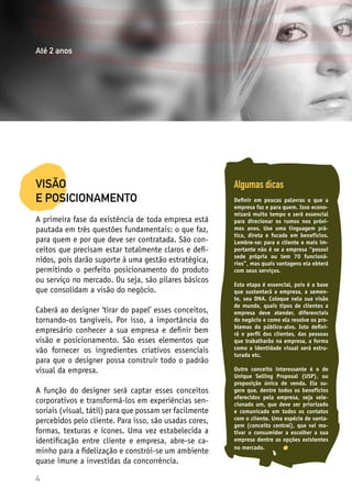 4
VISÃO
E POSICIONAMENTO
A primeira fase da existência de toda empresa está
pautada em três questões fundamentais: o que faz,
para quem e por que deve ser contratada. São con-
ceitos que precisam estar totalmente claros e defi-
nidos, pois darão suporte à uma gestão estratégica,
permitindo o perfeito posicionamento do produto
ou serviço no mercado. Ou seja, são pilares básicos
que consolidam a visão do negócio.
Caberá ao designer ‘tirar do papel’ esses conceitos,
tornando-os tangíveis. Por isso, a importância do
empresário conhecer a sua empresa e definir bem
visão e posicionamento. São esses elementos que
vão fornecer os ingredientes criativos essenciais
para que o designer possa construir todo o padrão
visual da empresa.
A função do designer será captar esses conceitos
corporativos e transformá-los em experiências sen-
soriais (visual, tátil) para que possam ser facilmente
percebidos pelo cliente. Para isso, são usadas cores,
formas, texturas e ícones. Uma vez estabelecida a
identificação entre cliente e empresa, abre-se ca-
minho para a fidelização e constrói-se um ambiente
quase imune a investidas da concorrência.
Algumas dicas
Definir em poucas palavras o que a
empresa faz e para quem. Isso econo-
mizará muito tempo e será essencial
para direcionar os rumos nos próxi-
mos anos. Use uma linguagem prá-
tica, direta e focada em benefícios.
Lembre-se: para o cliente o mais im-
portante não é se a empresa “possui
sede própria ou tem 70 funcioná-
rios”, mas quais vantagens ela obterá
com seus serviços.
Esta etapa é essencial, pois é a base
que sustentará a empresa, a semen-
te, seu DNA. Coloque nela sua visão
de mundo, quais tipos de clientes a
empresa deve atender, diferenciais
do negócio e como ela resolve os pro-
blemas do público-alvo. Isto defini-
rá o perfil dos clientes, das pessoas
que trabalharão na empresa, a forma
como a identidade visual será estru-
turada etc.
Outro conceito interessante é o de
Unique Selling Proposal (USP), ou
proposição única de venda. Ela su-
gere que, dentre todos os benefícios
oferecidos pela empresa, seja sele-
cionado um, que deve ser priorizado
e comunicado em todos os contatos
com o cliente. Uma espécie de vanta-
gem (conceito central), que vai mo-
tivar o consumidor a escolher a sua
empresa dentre as opções existentes
no mercado.
Até 2 anos
 