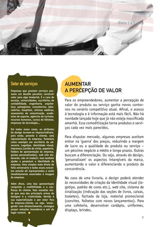 9
Setor de serviços
Empresas que prestam serviços pos-
suem um desafio peculiar: construir
valor para algo imaterial. É o caso de
escolas, universidades, escritórios de
contabilidade, engenharia, arquite-
tura, paisagismo, consultorias, labo-
ratórios, hospitais, clínicas médicas,
assessorias de comunicação, acade-
mias de esporte, agências de turismo,
recursos humanos, cursos de idiomas,
empresas de tecnologia...
Em todos esses casos, os atributos
do design tornam-se imprescindíveis,
pois serão, perante o cliente, uma
representação da empresa. Tomemos
como exemplo um escritório de ad-
vocacia. Logotipo, identidade visual,
impressos (cartão de visita, papelaria,
folders de apresentação da empresa,
pastas personalizadas), web site etc.
deverão, não só traduzir, mas também
ajudar a perpetuar a identidade da
empresa. Uma simples mala direta de
feliz aniversário e todos esses concei-
tos estarão ali representados e serão
imediatamente associados à imagem
da empresa.
Além disso, uma boa apresentação
conquista a credibilidade e a con-
fiança do cliente. Vale ressaltar ain-
da que uma das principais armas do
designer é a criatividade. Devido à
sua especialização e por estar fora
da empresa-cliente, ou seja, ‘enxer-
gando’ com distanciamento, consegue
propor soluções inovadoras e sair do
lugar comum.
AUMENTAR
A PERCEPÇÃO DE VALOR
Para os empreendedores, aumentar a percepção de
valor do produto ou serviço ganha novos contor-
nos no cenário competitivo atual. Afinal, o acesso
à tecnologia e à informação está mais fácil. Não há
novidade lançada hoje que já não esteja massificada
amanhã. Essa comoditização torna produtos e servi-
ços cada vez mais parecidos.
Para disputar mercado, algumas empresas aceitam
entrar na ‘guerra’ dos preços, reduzindo a margem
de lucro ou a qualidade do produto ou serviço –
um péssimo negócio a médio e longo prazos. Outras
buscam a diferenciação. Ou seja, através do design,
‘personalizam’ os aspectos intangíveis da marca,
aumentando o valor e diferenciando o produto da
concorrência.
No caso de uma livraria, o design poderá atender
às necessidades de criação da identidade visual (lo-
gotipo, padrão de cores etc.), web site, sistema de
sinalização (indicação das seções de livros, caixas,
toaletes), fachada da loja, material promocional
(convites, folhetos com novos lançamentos). Para
uma cafeteria, desenvolver cardápio, uniformes,
displays, brindes.
Entre 2 e 5 anos
 