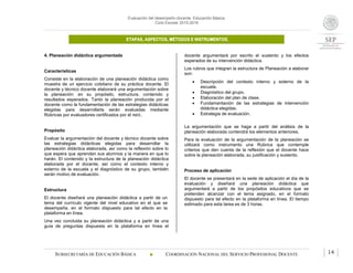 Evaluación del desempeño docente. Educación Básica.
Ciclo Escolar 2015-2016
ETAPAS, ASPECTOS, MÉTODOS E INSTRUMENTOS.
SUBSECRETARÍA DE EDUCACIÓN BÁSICA  COORDINACIÓN NACIONAL DEL SERVICIO PROFESIONAL DOCENTE 14
4. Planeación didáctica argumentada
Características
Consiste en la elaboración de una planeación didáctica como
muestra de un ejercicio cotidiano de su práctica docente. El
docente y técnico docente elaborará una argumentación sobre
la planeación: en su propósito, estructura, contenido y
resultados esperados. Tanto la planeación producida por el
docente como la fundamentación de las estrategias didácticas
elegidas para desarrollarla serán evaluadas mediante
Rúbricas por evaluadores certificados por el INEE.
Propósito
Evaluar la argumentación del docente y técnico docente sobre
las estrategias didácticas elegidas para desarrollar la
planeación didáctica elaborada, así como la reflexión sobre lo
que espera que aprendan sus alumnos y la manera en que lo
harán. El contenido y la estructura de la planeación didáctica
elaborada por el docente, así como el contexto interno y
externo de la escuela y el diagnóstico de su grupo, también
serán motivo de evaluación.
Estructura
El docente diseñará una planeación didáctica a partir de un
tema del currículo vigente del nivel educativo en el que se
desempeña, en el formato dispuesto para tal efecto en la
plataforma en línea.
Una vez concluida su planeación didáctica y a partir de una
guía de preguntas dispuesta en la plataforma en línea el
docente argumentará por escrito el sustento y los efectos
esperados de su intervención didáctica.
Los rubros que integran la estructura de Planeación a elaborar
son:
 Descripción del contexto interno y externo de la
escuela.
 Diagnóstico del grupo.
 Elaboración del plan de clase.
 Fundamentación de las estrategias de intervención
didáctica elegidas.
 Estrategia de evaluación.
La argumentación que se haga a partir del análisis de la
planeación elaborada contendrá los elementos anteriores.
Para la evaluación de la argumentación de la planeación se
utilizará como instrumento una Rúbrica que contemple
criterios que den cuenta de la reflexión que el docente hace
sobre la planeación elaborada, su justificación y sustento.
Proceso de aplicación
El docente se presentará en la sede de aplicación el día de la
evaluación y diseñará una planeación didáctica que
argumentará a partir de los propósitos educativos que se
pretenden alcanzar con el tema asignado, en el formato
dispuesto para tal efecto en la plataforma en línea. El tiempo
estimado para esta tarea es de 3 horas.
 