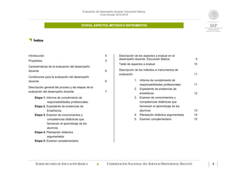 Evaluación del desempeño docente. Educación Básica.
Ciclo Escolar 2015-2016
ETAPAS, ASPECTOS, MÉTODOS E INSTRUMENTOS.
SUBSECRETARÍA DE EDUCACIÓN BÁSICA  COORDINACIÓN NACIONAL DEL SERVICIO PROFESIONAL DOCENTE 4
 Índice
Introducción 5
Propósitos 5
Características de la evaluación del desempeño
docente 6
Condiciones para la evaluación del desempeño
docente 6
Descripción general del proceso y las etapas de la
evaluación del desempeño docente 7
Etapa 1. Informe de cumplimiento de
responsabilidades profesionales
Etapa 2. Expediente de evidencias de
Enseñanza
Etapa 3. Examen de conocimientos y
competencias didácticas que
favorecen el aprendizaje de los
alumnos
Etapa 4. Planeación didáctica
argumentada
Etapa 5. Examen complementario
Descripción de los aspectos a evaluar en el
desempeño docente. Educación Básica 9
Tabla de aspectos a evaluar 10
Descripción de los métodos e instrumentos de
evaluación 11
1. Informe de cumplimiento de
responsabilidades profesionales 11
2. Expediente de evidencias de
enseñanza 12
3. Examen de conocimientos y
competencias didácticas que
favorecen el aprendizaje de los
alumnos 13
4. Planeación didáctica argumentada 14
5. Examen complementario 15
 