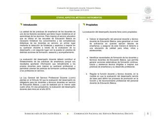 Evaluación del desempeño docente. Educación Básica.
Ciclo Escolar 2015-2016
ETAPAS, ASPECTOS, MÉTODOS E INSTRUMENTOS.
SUBSECRETARÍA DE EDUCACIÓN BÁSICA  COORDINACIÓN NACIONAL DEL SERVICIO PROFESIONAL DOCENTE 5
 Introducción
La calidad de las prácticas de enseñanza de los docentes es
uno de los factores escolares que tiene mayor incidencia en el
aprendizaje de los alumnos. Para mejorar el servicio educativo
que se ofrece en las escuelas de Educación Básica es
necesario fortalecer los conocimientos y las competencias
didácticas de los docentes en servicio, en primer lugar
mediante la detección de fortalezas y aspectos a mejorar en
su quehacer docente a través de la evaluación de su
desempeño, y en segundo lugar con la puesta en práctica de
distintas acciones de formación, asesoría y acompañamiento.
La evaluación del desempeño docente deberá contribuir al
fortalecimiento de las prácticas de enseñanza porque sus
resultados aportarán información que retroalimente a los
propios docentes para mejorar su quehacer profesional, y
permitirán orientar las políticas de formación continua dirigidas
a los profesores en servicio.
La Ley General del Servicio Profesional Docente (LGSPD)
plantea en el Artículo 52 que la evaluación del desempeño es
obligatoria para los docentes y técnicos docentes en servicio
de Educación Básica, y que se realizará por lo menos cada
cuatro años. En esa perspectiva, la evaluación del desempeño
docente dará inicio en el año 2015.
 Propósitos
La evaluación del desempeño docente tiene como propósitos:
 Valorar el desempeño del personal docente y técnico
docente de Educación Básica, para garantizar un nivel
de suficiencia en quienes ejerzan labores de
enseñanza, y asegurar de esta manera el derecho a
una educación de calidad para niñas, niños y
adolescentes.
 Identificar necesidades de formación de los docentes y
técnicos docentes de Educación Básica, que permita
generar acciones sistemáticas de formación continua,
tutoría y asistencia técnica dirigidas a mejorar sus
prácticas de enseñanza y su desarrollo profesional.
 Regular la función docente y técnico docente, en la
medida en que la evaluación del desempeño servirá
de base para definir los procesos de promoción en la
función y de reconocimiento profesional del personal
docente de Educación Básica.
 