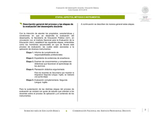 Evaluación del desempeño docente. Educación Básica.
Ciclo Escolar 2015-2016
ETAPAS, ASPECTOS, MÉTODOS E INSTRUMENTOS.
SUBSECRETARÍA DE EDUCACIÓN BÁSICA  COORDINACIÓN NACIONAL DEL SERVICIO PROFESIONAL DOCENTE 7
 Descripción general del proceso y las etapas de
la evaluación del desempeño docente
Con la intención de atender los propósitos, características y
condiciones en que se desarrolla la evaluación del
desempeño, la Secretaría de Educación Pública (SEP), en
vinculación con el Instituto Nacional para la Evaluación de la
Educación (INEE), estableció las siguientes etapas, entendidas
como los momentos secuenciales en que se llevará este
proceso de evaluación, las cuales están asociadas a la
aplicación de diversos instrumentos:
Etapa 1. Informe de cumplimiento de
responsabilidades profesionales
Etapa 2. Expediente de evidencias de enseñanza
Etapa 3. Examen de conocimientos y competencias
didácticas que favorecen el aprendizaje de
los alumnos
Etapa 4. Planeación didáctica argumentada
Para los docentes de Secundaria que imparten la
Asignatura Segunda Lengua: Inglés, se realizará
una quinta etapa:
Etapa 5. Evaluación complementaria. Segunda
Lengua: Inglés
Para la sustentación de las distintas etapas del proceso de
evaluación se contará con guías de estudio que orienten a los
docentes sobre el proceso de aplicación y el contenido de los
instrumentos.
A continuación se describen de manera general estas etapas:
 