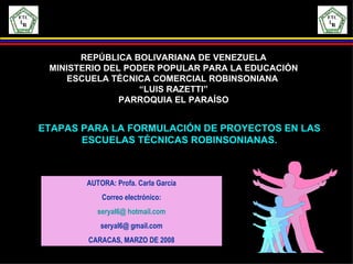 ETAPAS PARA LA FORMULACIÓN DE PROYECTOS EN LAS ESCUELAS TÉCNICAS ROBINSONIANAS. AUTORA: Profa. Carla García Correo electrónico: seryal6@ hotmail.com   seryal6@ gmail.com CARACAS, MARZO DE 2008 REPÚBLICA BOLIVARIANA DE VENEZUELA MINISTERIO DEL PODER POPULAR PARA LA EDUCACIÓN ESCUELA TÉCNICA COMERCIAL ROBINSONIANA  “ LUIS RAZETTI” PARROQUIA EL PARAÍSO 