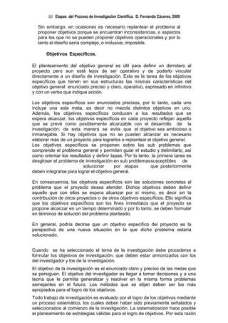 10 Etapas del Proceso de Investigación Científica. D. Fernando Cáceres, 2009

  Sin embargo, en ocasiones es necesario replantear el problema al
  proponer objetivos porque se encuentran inconsistencias, o aspectos
  para los que no se pueden proponer objetivos operacionales y por lo
  tanto el diseño sería complejo, o inclusive, imposible.

       Objetivos Específicos.

El planteamiento del objetivo general es útil para definir un derrotero al
proyecto pero aun está lejos de ser operativo y de poderlo vincular
directamente a un diseño de investigación. Esta es la tarea de los objetivos
específicos que tienen en sus estructuras las mismas características del
objetivo general: enunciado preciso y claro, operativo, expresado en infinitivo
y con un verbo que indique acción.

Los objetivos específicos son enunciados precisos, por lo tanto, cada uno
incluye una sola meta, es decir no mezcla distintos objetivos en uno.
Además, los objetivos específicos conducen a los resultados que se
espera alcanzar; los objetivos específicos en cada proyecto reflejan aquello
que se prevé como posiblemente alcanzable con el desarrollo de la
investigación; de esta manera se evita que el objetivo sea ambicioso o
inmanejable. Si hay objetivos que no se pueden alcanzar es necesario
elaborar más de un proyecto para lograrlos o replantear el objetivo general.
Los objetivos específicos se proponen sobre los sub problemas que
comprende el problema general y permiten guiar el estudio y delimitarlo, así
como orientar los resultados y definir tapas. Por lo tanto, la primera tarea es
desglosar el problema de investigación en sub problemas susceptibles de
                         solucionar      por etapas        que posteriormente
deben integrarse para lograr el objetivo general.

En consecuencia, los objetivos específicos son las soluciones concretas al
problema que el proyecto desea atender. Dichos objetivos deben definir
aquello que con ellos se espera alcanzar por sí mismo, es decir sin la
contribución de otros proyectos o de otros objetivos específicos. Ello significa
que los objetivos específicos son los fines inmediatos que el proyecto se
propone alcanzar en un tiempo determinado y por lo tanto, se deben formular
en términos de solución del problema planteado.

En general, podría decirse que un objetivo específico del proyecto es la
perspectiva de una nueva situación en la que dicho problema estaría
solucionado.


Cuando se ha seleccionado el tema de la investigación debe procederse a
formular los objetivos de investigación; que deben estar armonizados con los
del investigador y los de la investigación.
El objetivo de la investigación es el enunciado claro y preciso de las metas que
se persiguen. El objetivo del investigador es llegar a tomar decisiones y a una
teoría que le permita generalizar y resolver en la misma forma problemas
semejantes en el futuro. Los métodos que se elijan deben ser los más
apropiados para el logro de los objetivos.
Todo trabajo de investigación es evaluado por el logro de los objetivos mediante
un proceso sistemático, los cuales deben haber sido previamente señalados y
seleccionados al comienzo de la investigación. La sistematización hace posible
el planeamiento de estrategias válidas para el logro de objetivos. Por esta razón
 