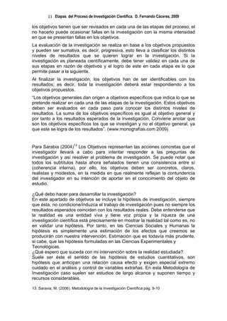 11 Etapas del Proceso de Investigación Científica. D. Fernando Cáceres, 2009

los objetivos tienen que ser revisados en cada una de las etapas del proceso; el
no hacerlo puede ocasionar fallas en la investigación con la misma intensidad
en que se presentan fallas en los objetivos.
La evaluación de la investigación se realiza en base a los objetivos propuestos
y pueden ser sumativa, es decir, progresiva, esto lleva a clasificar los distintos
niveles de resultados que se quieren lograr en la investigación. Si la
investigación es planeada científicamente, debe tener validez en cada una de
sus etapas en razón de objetivos y el logro de este en cada etapa es lo que
permite pasar a la siguiente.
Al finalizar la investigación, los objetivos han de ser identificables con los
resultados; es decir, toda la investigación deberá estar respondiendo a los
objetivos propuestos.
“Los objetivos generales dan origen a objetivos específicos que indica lo que se
pretende realizar en cada una de las etapas de la investigación. Estos objetivos
deben ser evaluados en cada paso para conocer los distintos niveles de
resultados. La suma de los objetivos específicos es igual al objetivo general y
por tanto a los resultados esperados de la investigación. Conviene anotar que
son los objetivos específicos los que se investigan y no el objetivo general, ya
que este se logra de los resultados”. (www.monografías.com 2009)


Para Sarabia (2004)13 Los Objetivos representan las acciones concretas que el
investigador llevará a cabo para intentar responder a las preguntas de
investigación y así resolver el problema de investigación. Se puede notar que
todos los subtítulos hasta ahora señalados tienen una consistencia entre sí
(coherencia interna), por ello, los objetivos deben ser concretos, claros,
realistas y modestos, en la medida en que realmente reflejan la contundencia
del investigador en su intención de aportar en el conocimiento del objeto de
estudio.

¿Qué debo hacer para desarrollar la investigación?
En este apartado de objetivos se incluye la hipótesis de investigación, siempre
que ésta, no condicione/induzca el trabajo de investigación pues no siempre los
resultados esperados coinciden con los resultados reales. Debe entenderse que
la realidad es una entidad viva y tiene voz propia y la riqueza de una
investigación científica está precisamente en mostrar la realidad tal como es, no
en validar una hipótesis. Por tanto, en las Ciencias Sociales y Humanas la
hipótesis es simplemente una estimación de los efectos que creemos se
producirán con nuestra intervención. Estimación que es todavía más prudente,
si cabe, que las hipótesis formuladas en las Ciencias Experimentales y
Tecnológicas.
¿Qué espero que suceda con mi intervención sobre la realidad estudiada?
Suele ser éste el sentido de las hipótesis de estudios cuantitativos, son
hipótesis que anticipan una relación causa efecto y exigen especial extremo
cuidado en el análisis y control de variables extrañas. En esta Metodología de
Investigación caso suelen ser estudios de largo alcance y suponen tiempo y
recursos considerables.

13. Saravia, M. (2006). Metodología de la Investigación Científica pág. 9-10
 