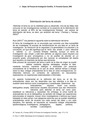 15 Etapas del Proceso de Investigación Científica. D. Fernando Cáceres, 2009




                            Delimitación del tema de estudio
“Delimitar el tema es ver la viabilidad para su desarrollo. Una de las fallas más
comunes en las investigaciones consiste en la ausencia de la delimitación del
tema de estudio, el 80% de las investigaciones fracasan por carecer de
delimitación del tema, es decir, por ambición del tema.” (Tamayo y Tamayo,
2003)20


Ruiz (2001)21 nos plantea lo siguiente sobre la delimitación del tema:
El tema de investigación es un enunciado que concreta una idea susceptible
de ser investigada. El proceso de transformación de una idea en un tema de
investigación es transcurrir de la vaguedad y la generalidad a la precisión y la
concreción, sin que ello signifique que el tema sea simple o poco relevante
o referido a un contexto limitado. Además, aunque un tema de
investigación sea simple y esté bien definido, en algunos casos requiere una
investigación de gran envergadura y no es posible de abordar en un
proyecto grado, principalmente por dos razones: la complejidad del diseño
que requiere y la extensión de tiempo que demanda.
Este proceso de concreción del tema a partir de la idea de origen se puede
                 realizar mediante algunas estrategias: ampliar la idea
mediante lecturas, mantener diálogos o entrevistas con personas
conocedoras de la temática en la que se ubica, dedicar tiempo a divagar
sobre la idea, indagar antecedentes de la idea en otras investigaciones, en
referentes teóricos, en contextos de aplicación, en documentos
exploratorios, en experiencias sistematizadas o informales.

Un aspecto fundamental en la definición del tema es el de los
antecedentes; éstos son los desarrollos que hay referidos a la idea en
cuestión tanto teóricos como investigativos y contextuales. Determinar los
                      antecedentes        requiere     hacer una revisión
bibliográfica amplia, seleccionar aquellos documentos que dan información
                      relevante para delimitar el tema así como para
establecer su relevancia y necesidad. Sin embargo, la única fuente de
antecedentes no es la bibliográfica; es también útil indagar por experiencias
estructuradas al respecto, buscar otros investigadores o teóricos que hayan
trabajado en este campo. Las categorías sobre las que se pueden establecer
antecedentes varían de acuerdo con cada campo del saber y con cada
disciplina. Por ejemplo, en educación es necesario indagar antecedentes
epistemológicos, investigativos, pedagógicos,        legales,    políticos,
                      sociales o psicológicos.


20. Tamayo, M. y Tamayo (2003). El Proceso de Investigación Científica. , pág. 117 y 118

21. Ruiz, P. (2006). Metodología de la Investigación: diseños y técnicas.
 