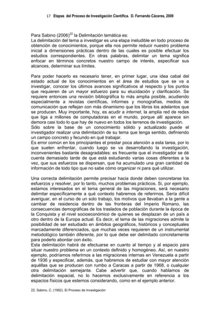 17 Etapas del Proceso de Investigación Científica. D. Fernando Cáceres, 2009



Para Sabino (2006)22 la Delimitación temática es:
La delimitación del tema a investigar es una etapa ineludible en todo proceso de
obtención de conocimientos, porque ella nos permite reducir nuestro problema
inicial a dimensiones prácticas dentro de las cuales es posible efectuar los
estudios correspondientes. En otras palabras, delimitar un tema significa
enfocar en términos concretos nuestro campo de interés, especificar sus
alcances, determinar sus límites.

Para poder hacerlo es necesario tener, en primer lugar, una idea cabal del
estado actual de los conocimientos en el área de estudios que se va a
investigar, conocer los últimos avances significativos al respecto y los puntos
que requieren de un mayor esfuerzo para su elucidación y clarificación. Se
requiere entonces una revisión bibliográfica lo más amplia posible, acudiendo
especialmente a revistas científicas, informes y monografías, medios de
comunicación que reflejan con más dinamismo que los libros los adelantos que
se producen. Muy importante, hoy, es acudir a internet, la amplia red de redes
que liga a millones de computadoras en el mundo, porque allí aparece sin
demora casi todo lo que hay de nuevo en todos los terrenos de investigación.
Sólo sobre la base de un conocimiento sólido y actualizado puede el
investigador realizar una delimitación de su tema que tenga sentido, definiendo
un campo concreto y fecundo en qué trabajar.
Es error común en los principiantes el prestar poca atención a esta tarea, por lo
que suelen enfrentar, cuando luego se va desarrollando la investigación,
inconvenientes bastante desagradables: es frecuente que el investigador se dé
cuenta demasiado tarde de que está estudiando varias cosas diferentes a la
vez, que sus esfuerzos se dispersan, que ha acumulado una gran cantidad de
información de todo tipo que no sabe cómo organizar ni para qué utilizar.

Una correcta delimitación permite precisar hacia donde deben concretarse los
esfuerzos y resolver, por lo tanto, muchos problemas prácticos. Si, por ejemplo,
estamos interesados en el tema general de las migraciones, será necesario
delimitar específicamente a qué contexto habremos de referirnos. Sería difícil
averiguar, en el curso de un solo trabajo, los motivos que llevaban a la gente a
cambiar de residencia dentro de las fronteras del Imperio Romano, las
consecuencias demográficas de los traslados de población durante la época de
la Conquista y el nivel socioeconómico de quienes se desplazan de un país a
otro dentro de la Europa actual. Es decir, el tema de las migraciones admite la
posibilidad de ser estudiado en ámbitos geográficos, históricos y conceptuales
marcadamente diferenciados, que muchas veces requieren de un instrumental
metodológico también diferente, por lo que debe ser delimitado concretamente
para poderlo abordar con éxito.
Esta delimitación habrá de efectuarse en cuanto al tiempo y al espacio para
situar nuestro problema en un contexto definido y homogéneo. Así, en nuestro
ejemplo, podríamos referirnos a las migraciones internas en Venezuela a partir
de 1936 y especificar, además, que habremos de estudiar con mayor atención
aquéllas que se producen con rumbo a Caracas a partir de 1968, o cualquier
otra delimitación semejante. Cabe advertir que, cuando hablamos de
delimitación espacial, no lo hacemos exclusivamente en referencia a los
espacios físicos que estemos considerando, como en el ejemplo anterior.

22. Sabino, C. (1992). El Proceso de Investigación
 