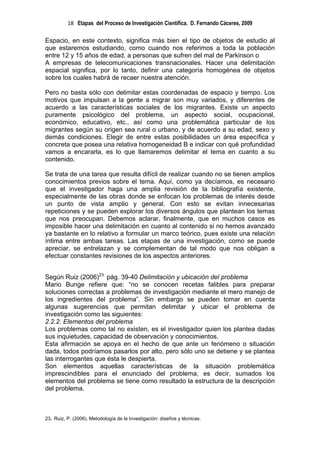 18 Etapas del Proceso de Investigación Científica. D. Fernando Cáceres, 2009

Espacio, en este contexto, significa más bien el tipo de objetos de estudio al
que estaremos estudiando, como cuando nos referimos a toda la población
entre 12 y 15 años de edad, a personas que sufren del mal de Parkinson o
A empresas de telecomunicaciones transnacionales. Hacer una delimitación
espacial significa, por lo tanto, definir una categoría homogénea de objetos
sobre los cuales habrá de recaer nuestra atención.

Pero no basta sólo con delimitar estas coordenadas de espacio y tiempo. Los
motivos que impulsan a la gente a migrar son muy variados, y diferentes de
acuerdo a las características sociales de los migrantes. Existe un aspecto
puramente psicológico del problema, un aspecto social, ocupacional,
económico, educativo, etc., así como una problemática particular de los
migrantes según su origen sea rural o urbano, y de acuerdo a su edad, sexo y
demás condiciones. Elegir de entre estas posibilidades un área específica y
concreta que posea una relativa homogeneidad B e indicar con qué profundidad
vamos a encararla, es lo que llamaremos delimitar el tema en cuanto a su
contenido.

Se trata de una tarea que resulta difícil de realizar cuando no se tienen amplios
conocimientos previos sobre el tema. Aquí, como ya decíamos, es necesario
que el investigador haga una amplia revisión de la bibliografía existente,
especialmente de las obras donde se enfocan los problemas de interés desde
un punto de vista amplio y general. Con esto se evitan innecesarias
repeticiones y se pueden explorar los diversos ángulos que plantean los temas
que nos preocupan. Debemos aclarar, finalmente, que en muchos casos es
imposible hacer una delimitación en cuanto al contenido si no hemos avanzado
ya bastante en lo relativo a formular un marco teórico, pues existe una relación
íntima entre ambas tareas. Las etapas de una investigación, como se puede
apreciar, se entrelazan y se complementan de tal modo que nos obligan a
efectuar constantes revisiones de los aspectos anteriores.


Según Ruiz (2006)23 pág. 39-40 Delimitación y ubicación del problema
Mario Bunge refiere que: “no se conocen recetas falibles para preparar
soluciones correctas a problemas de investigación mediante el mero manejo de
los ingredientes del problema”. Sin embargo se pueden tomar en cuenta
algunas sugerencias que permitan delimitar y ubicar el problema de
investigación como las siguientes:
2.2.2. Elementos del problema
Los problemas como tal no existen, es el investigador quien los plantea dadas
sus inquietudes, capacidad de observación y conocimientos.
Esta afirmación se apoya en el hecho de que ante un fenómeno o situación
dada, todos podríamos pasarlos por alto, pero sólo uno se detiene y se plantea
las interrogantes que ésta le despierta.
Son elementos aquellas características de la situación problemática
imprescindibles para el enunciado del problema, es decir, sumados los
elementos del problema se tiene como resultado la estructura de la descripción
del problema.



23. Ruiz, P. (2006). Metodología de la Investigación: diseños y técnicas.
 