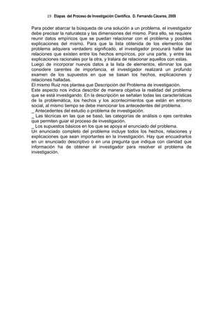 19 Etapas del Proceso de Investigación Científica. D. Fernando Cáceres, 2009

Para poder abarcar la búsqueda de una solución a un problema, el investigador
debe precisar la naturaleza y las dimensiones del mismo. Para ello, se requiere
reunir datos empíricos que se puedan relacionar con el problema y posibles
explicaciones del mismo. Para que la lista obtenida de los elementos del
problema adquiera verdadero significado, el investigador procurará hallar las
relaciones que existen entre los hechos empíricos, por una parte, y entre las
explicaciones racionales por la otra, y tratara de relacionar aquellos con estas.
Luego de incorporar nuevos datos a la lista de elementos, eliminar los que
considere carentes de importancia, el investigador realizará un profundo
examen de los supuestos en que se basan los hechos, explicaciones y
relaciones halladas.
El mismo Ruiz nos plantea que Descripción del Problema de investigación.
Este aspecto nos indica describir de manera objetiva la realidad del problema
que se está investigando. En la descripción se señalan todas las características
de la problemática, los hechos y los acontecimientos que están en entorno
social, al mismo tiempo se debe mencionar los antecedentes del problema.
_ Antecedentes del estudio o problema de investigación.
_ Las técnicas en las que se basó, las categorías de análisis o ejes centrales
que permiten guiar el proceso de investigación.
_ Los supuestos básicos en los que se apoya el enunciado del problema.
Un enunciado completo del problema incluye todos los hechos, relaciones y
explicaciones que sean importantes en la investigación. Hay que encuadrarlos
en un enunciado descriptivo o en una pregunta que indique con claridad que
información ha de obtener el investigador para resolver el problema de
investigación.
 