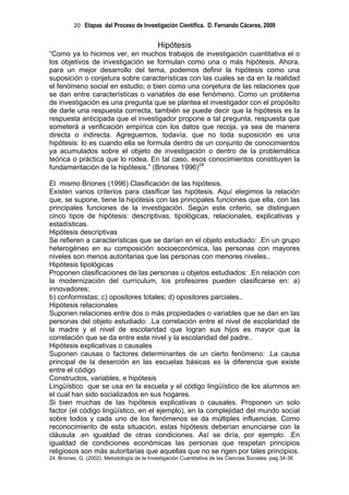 20 Etapas del Proceso de Investigación Científica. D. Fernando Cáceres, 2009


                                              Hipótesis
“Como ya lo hicimos ver, en muchos trabajos de investigación cuantitativa el o
los objetivos de investigación se formulan como una o más hipótesis. Ahora,
para un mejor desarrollo del tema, podemos definir la hipótesis como una
suposición o conjetura sobre características con las cuales se da en la realidad
el fenómeno social en estudio; o bien como una conjetura de las relaciones que
se dan entre características o variables de ese fenómeno. Como un problema
de investigación es una pregunta que se plantea el investigador con el propósito
de darle una respuesta correcta, también se puede decir que la hipótesis es la
respuesta anticipada que el investigador propone a tal pregunta, respuesta que
someterá a verificación empírica con los datos que recoja, ya sea de manera
directa o indirecta. Agreguemos, todavía, que no toda suposición es una
hipótesis: lo es cuando ella se formula dentro de un conjunto de conocimientos
ya acumulados sobre el objeto de investigación o dentro de la problemática
teórica o práctica que lo rodea. En tal caso, esos conocimientos constituyen la
fundamentación de la hipótesis.” (Briones 1996)24

El mismo Briones (1996) Clasificación de las hipótesis.
Existen varios criterios para clasificar las hipótesis. Aquí elegimos la relación
que, se supone, tiene la hipótesis con las principales funciones que ella, con las
principales funciones de la investigación. Según este criterio, se distinguen
cinco tipos de hipótesis: descriptivas, tipológicas, relacionales, explicativas y
estadísticas.
Hipótesis descriptivas
Se refieren a características que se darían en el objeto estudiado: .En un grupo
heterogéneo en su composición socioeconómica, las personas con mayores
niveles son menos autoritarias que las personas con menores niveles..
Hipótesis tipológicas
Proponen clasificaciones de las personas u objetos estudiados: .En relación con
la modernización del currículum, los profesores pueden clasificarse en: a)
innovadores;
b) conformistas; c) opositores totales; d) opositores parciales..
Hipótesis relacionales
Suponen relaciones entre dos o más propiedades o variables que se dan en las
personas del objeto estudiado: .La correlación entre el nivel de escolaridad de
la madre y el nivel de escolaridad que logran sus hijos es mayor que la
correlación que se da entre este nivel y la escolaridad del padre..
Hipótesis explicativas o causales
Suponen causas o factores determinantes de un cierto fenómeno: .La causa
principal de la deserción en las escuelas básicas es la diferencia que existe
entre el código
Constructos, variables, e hipótesis
Lingüístico que se usa en la escuela y el código lingüístico de los alumnos en
el cual han sido socializados en sus hogares.
Si bien muchas de las hipótesis explicativas o causales. Proponen un solo
factor (el código lingüístico, en el ejemplo), en la complejidad del mundo social
sobre todos y cada uno de los fenómenos se da múltiples influencias. Como
reconocimiento de esta situación, estas hipótesis deberían enunciarse con la
cláusula .en igualdad de otras condiciones. Así se diría, por ejemplo: .En
igualdad de condiciones económicas las personas que respetan principios
religiosos son más autoritarias que aquellas que no se rigen por tales principios.
24. Briones, G. (2002). Metodología de la Investigación Cuantitativa de las Ciencias Sociales: pag.34-36
 