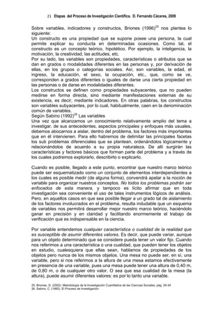 21 Etapas del Proceso de Investigación Científica. D. Fernando Cáceres, 2009

Sobre variables, indicadores y constructos, Briones (1996)25 nos plantea lo
siguiente:
Un constructo es una propiedad que se supone posee una persona, la cual
permite explicar su conducta en determinadas ocasiones. Como tal, el
constructo es un concepto teórico, hipotético. Por ejemplo, la inteligencia, la
motivación, la creatividad, las actitudes, etc.
Por su lado, las variables son propiedades, características o atributos que se
dan en grados o modalidades diferentes en las personas y, por derivación de
ellas, en los grupos o categorías sociales. Así, son variables, la edad, el
ingreso, la educación, el sexo, la ocupación, etc., que, como se ve,
corresponden a grados diferentes o iguales de darse una cierta propiedad en
las personas o de darse en modalidades diferentes.
Los constructos se definen como propiedades subyacentes, que no pueden
medirse en forma directa, sino mediante manifestaciones externas de su
existencia, es decir, mediante indicadores. En otras palabras, los constructos
son variables subyacentes, por lo cual, habitualmente, caen en la denominación
común de variables.
Según Sabino (1992)26 Las variables
Una vez que alcanzamos un conocimiento relativamente amplio del tema a
investigar, de sus antecedentes, aspectos principales y enfoques más usuales,
debemos abocarnos a aislar, dentro del problema, los factores más importantes
que en él intervienen. Para ello habremos de delimitar las principales facetas
los sub problemas diferenciales que se plantean, ordenándolos lógicamente y
relacionándolos de acuerdo a su propia naturaleza. De allí surgirán las
características y factores básicos que forman parte del problema y a través de
los cuales podremos explorarlo, describirlo o explicarlo.

Cuando es posible, llegado a este punto, encontrar que nuestro marco teórico
puede ser esquematizado como un conjunto de elementos interdependientes a
los cuales es posible medir (de alguna forma), convendrá apelar a la noción de
variable para organizar nuestros conceptos. No todos los problemas podrán ser
enfocados de esta manera, y tampoco es lícito afirmar que en toda
investigación sea conveniente el uso de tales instrumentos lógicos de análisis.
Pero, en aquellos casos en que sea posible llegar a un grado tal de aislamiento
de los factores involucrados en el problema, resulta indudable que un esquema
de variables nos permitirá desarrollar mejor nuestro marco teórico, haciéndolo
ganar en precisión y en claridad y facilitando enormemente el trabajo de
verificación que es indispensable en la ciencia.

Por variable entendemos cualquier característica o cualidad de la realidad que
es susceptible de asumir diferentes valores. Es decir, que puede variar, aunque
para un objeto determinado que se considere pueda tener un valor fijo. Cuando
nos referimos a una característica o una cualidad, que pueden tener los objetos
en estudio, cualesquiera que ellas sean, hablamos de propiedades de los
objetos pero nunca de los mismos objetos. Una mesa no puede ser, en sí, una
variable, pero si nos referimos a la altura de una mesa estamos efectivamente
en presencia de una variable, pues una mesa puede tener una altura de 0,40 m,
de 0,80 m, o de cualquier otro valor. O sea que esa cualidad de la mesa (la
altura), puede asumir diferentes valores: es por lo tanto una variable.
25. Briones, G. (2002). Metodología de la Investigación Cuantitativa de las Ciencias Sociales: pág. 29-34
26. Sabino, C. (1992). El Proceso de Investigación
 
