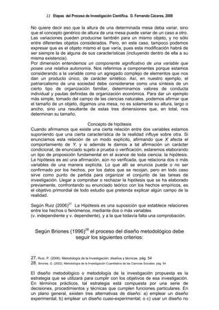 22 Etapas del Proceso de Investigación Científica. D. Fernando Cáceres, 2009

No quiere decir eso que la altura de una determinada mesa deba variar, sino
que el concepto genérico de altura de una mesa puede variar de un caso a otro.
Las variaciones pueden producirse también para un mismo objeto, y no sólo
entre diferentes objetos considerados. Pero, en este caso, tampoco podemos
expresar que es el objeto mismo el que varía, pues esta modificación habrá de
ser siempre la de alguna de sus características (incluyendo dentro de ella a su
misma existencia).
Por dimensión entendemos un componente significativo de una variable que
posee una relativa autonomía. Nos referimos a componentes porque estamos
considerando a la variable como un agregado complejo de elementos que nos
dan un producto único, de carácter sintético. Así, en nuestro ejemplo, el
patriarcalismo de una sociedad debe considerarse como una síntesis de un
cierto tipo de organización familiar, determinamos valores de conducta
individual y pautas definidas de organización económica. Para dar un ejemplo
más simple, tomado del campo de las ciencias naturales, podemos afirmar que
el tamaño de un objeto, digamos una mesa, no es solamente su altura, largo o
ancho, sino una resultante de estas tres dimensiones que, en total, nos
determinan su tamaño.

                              Concepto de hipótesis
Cuando afirmamos que existe una cierta relación entre dos variables estamos
suponiendo que una cierta característica de la realidad influye sobre otra. Si
enunciamos esta relación de un modo explícito, afirmando que X afecta el
comportamiento de Y, y si además le damos a tal afirmación un carácter
condicional, de enunciado sujeto a prueba o verificación, estaremos elaborando
un tipo de proposición fundamental en el avance de toda ciencia: la hipótesis.
La hipótesis es así una afirmación, aún no verificada, que relaciona dos o más
variables de una manera explícita. Lo que allí se enuncia puede o no ser
confirmado por los hechos, por los datos que se recojan, pero en todo caso
sirve como punto de partida para organizar el conjunto de las tareas de
investigación. Llegar a comprobar o rechazar la hipótesis que se ha elaborado
previamente, confrontando su enunciado teórico con los hechos empíricos, es
el objetivo primordial de todo estudio que pretenda explicar algún campo de la
realidad.

Según Ruiz (2006)27 La Hipótesis es una suposición que establece relaciones
entre los hechos o fenómenos, mediante dos o más variables
(v. independiente y v. dependiente), y a la que todavía falta una comprobación.


   Según Briones (1996)28 el proceso del diseño metodológico debe
                   seguir los siguientes criterios:


27. Ruiz, P. (2006). Metodología de la Investigación: diseños y técnicas. pág. 54
28. Briones, G. (2002). Metodología de la Investigación Cuantitativa de las Ciencias Sociales: pág. 54

El diseño metodológico o metodología de la investigación propuesta es la
estrategia que se utilizará para cumplir con los objetivos de esa investigación.
En términos prácticos, tal estrategia está compuesta por una serie de
decisiones, procedimientos y técnicas que cumplen funciones particulares. En
un plano general, existen tres alternativas de diseño: a) emplear un diseño
experimental; b) emplear un diseño cuasi-experimental; o c) usar un diseño no
 