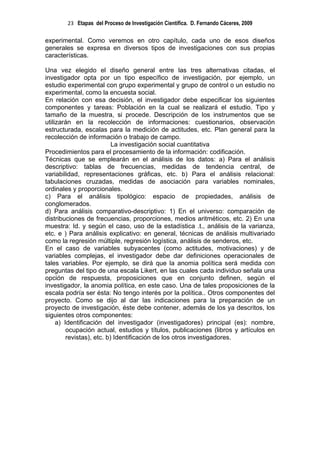 23 Etapas del Proceso de Investigación Científica. D. Fernando Cáceres, 2009

experimental. Como veremos en otro capítulo, cada uno de esos diseños
generales se expresa en diversos tipos de investigaciones con sus propias
características.

Una vez elegido el diseño general entre las tres alternativas citadas, el
investigador opta por un tipo específico de investigación, por ejemplo, un
estudio experimental con grupo experimental y grupo de control o un estudio no
experimental, como la encuesta social.
En relación con esa decisión, el investigador debe especificar los siguientes
componentes y tareas: Población en la cual se realizará el estudio. Tipo y
tamaño de la muestra, si procede. Descripción de los instrumentos que se
utilizarán en la recolección de informaciones: cuestionarios, observación
estructurada, escalas para la medición de actitudes, etc. Plan general para la
recolección de información o trabajo de campo.
                           La investigación social cuantitativa
Procedimientos para el procesamiento de la información: codificación.
Técnicas que se emplearán en el análisis de los datos: a) Para el análisis
descriptivo: tablas de frecuencias, medidas de tendencia central, de
variabilidad, representaciones gráficas, etc. b) Para el análisis relacional:
tabulaciones cruzadas, medidas de asociación para variables nominales,
ordinales y proporcionales.
c) Para el análisis tipológico: espacio de propiedades, análisis de
conglomerados.
d) Para análisis comparativo-descriptivo: 1) En el universo: comparación de
distribuciones de frecuencias, proporciones, medios aritméticos, etc. 2) En una
muestra: Id. y según el caso, uso de la estadística .t., análisis de la varianza,
etc. e ) Para análisis explicativo: en general, técnicas de análisis multivariado
como la regresión múltiple, regresión logística, análisis de senderos, etc.
En el caso de variables subyacentes (como actitudes, motivaciones) y de
variables complejas, el investigador debe dar definiciones operacionales de
tales variables. Por ejemplo, se dirá que la anomia política será medida con
preguntas del tipo de una escala Likert, en las cuales cada individuo señala una
opción de respuesta, proposiciones que en conjunto definen, según el
investigador, la anomia política, en este caso. Una de tales proposiciones de la
escala podría ser ésta: No tengo interés por la política.. Otros componentes del
proyecto. Como se dijo al dar las indicaciones para la preparación de un
proyecto de investigación, éste debe contener, además de los ya descritos, los
siguientes otros componentes:
     a) Identificación del investigador (investigadores) principal (es): nombre,
         ocupación actual, estudios y títulos, publicaciones (libros y artículos en
         revistas), etc. b) Identificación de los otros investigadores.
 