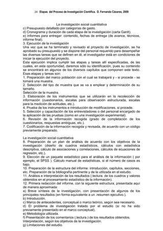 24 Etapas del Proceso de Investigación Científica. D. Fernando Cáceres, 2009



                         La investigación social cuantitativa
c) Presupuesto detallado por categorías de gasto.
d) Cronograma y duración de cada etapa de la investigación (carta Gantt).
e) Informes para entregar: contenido, fechas de entrega (de avance, técnicos,
informe final).
3. Ejecución de la investigación
Una vez que se ha terminado y revisado el proyecto de investigación, se ha
aprobado su presupuesto y se dispone del personal requerido para desempeñar
las diversas tareas que se definen en él, el investigador está en condiciones de
iniciar la ejecución del proyecto.
Esta ejecución implica cumplir las etapas y tareas allí especificadas, de las
cuales, en esta oportunidad, daremos sólo su identificación, pues su contenido
se encontrará en algunos de los diversos capítulos que componen este texto.
Esas etapas y tareas son:
1. Preparación del marco población con el cual se trabajará y - si procede - se
tomará una muestra.
2. Selección del tipo de muestra que se va a emplear y determinación de su
tamaño.
Selección de la muestra.
3. Elaboración de los instrumentos que se utilizarán en la recolección de
información (cuestionarios, escalas para observación estructurada, escalas
para la medición de actitudes, etc.).
4. Prueba de los instrumentos e introducción de modificaciones, si procede.
5. Selección y capacitación de los entrevistadores o del personal encargado de
la aplicación de las pruebas (como en una investigación experimental).
6. Revisión de la información recogida (grado de completación de los
cuestionarios, respuestas ambiguas, etc.).
7. Codificación de la información recogida y revisada, de acuerdo con un código
previamente preparado.

La investigación social cuantitativa
8. Preparación de un plan de análisis de acuerdo con los objetivos de la
investigación (diseño de cuadros estadísticos, cálculos con estadística
descriptiva, cálculo de asociaciones y correlaciones, cálculos de ecuaciones de
regresión, etc.).
9. Elección de un paquete estadístico para el análisis de la información ( por
ejemplo, el SPSS ). Cálculo manual de estadísticas, si el número de casos es
bajo.
10. Preparación de la estructura del informe: introducción, capítulos, secciones,
etc. Preparación de la bibliografía pertinente y de la utilizada en el estudio.
11. Análisis e interpretación de los resultados (.lectura. de los cuadros y valores
obtenidos en el procesamiento estadístico de la información).
12. Primera redacción del informe, con la siguiente estructura, presentada aquí
de manera aproximada:
a) Breve síntesis de la investigación, con presentación de algunos de los
principales resultados (en forma equivalente a un .resumen ejecutivo.).
b) Introducción.
c) Marco de antecedentes, conceptual o marco teórico, según sea necesario.
d) El problema de investigación tratado por el estudio (si no ha sido
previamente presentado en el marco conceptual).
e) Metodología utilizada.
f) Presentación de los comentarios (.lectura.) de los resultados obtenidos.
Interpretación, según los objetivos de la investigación.
g) Limitaciones del estudio.
 