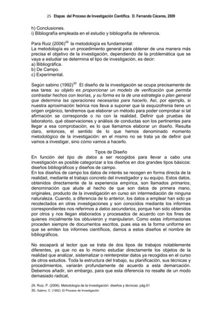 25 Etapas del Proceso de Investigación Científica. D. Fernando Cáceres, 2009

h) Conclusiones.
i) Bibliografía empleada en el estudio y bibliografía de referencia.

Para Ruiz (2006)29 la metodología es fundamental:
La metodología es un procedimiento general para obtener de una manera más
precisa el objetivo de la investigación, dependiendo de la problemática que se
vaya a estudiar se determina el tipo de investigación, es decir:
a) Bibliográfica.
b) De Campo.
c) Experimental.

Según sabino (1992)30 El diseño de la investigación se ocupa precisamente de
esa tarea: su objeto es proporcionar un modelo de verificación que permita
contrastar hechos con teorías, y su forma es la de una estrategia o plan general
que determina las operaciones necesarias para hacerlo. Así, por ejemplo, si
nuestra aproximación teórica nos lleva a suponer que la esquizofrenia tiene un
origen orgánico, tendremos que elaborar un método para poder comprobar si tal
afirmación se corresponde o no con la realidad. Definir qué pruebas de
laboratorio, qué observaciones y análisis de conductas son los pertinentes para
llegar a esa comprobación, es lo que llamamos elaborar un diseño. Resulta
claro, entonces, el sentido de lo que hemos denominado momento
metodológico de la investigación: en el mismo no se trata ya de definir qué
vamos a investigar, sino cómo vamos a hacerlo.

                                Tipos de Diseño
En función del tipo de datos a ser recogidos para llevar a cabo una
investigación es posible categorizar a los diseños en dos grandes tipos básicos:
diseños bibliográficos y diseños de campo.
En los diseños de campo los datos de interés se recogen en forma directa de la
realidad, mediante el trabajo concreto del investigador y su equipo. Estos datos,
obtenidos directamente de la experiencia empírica, son llamados primarios,
denominación que alude al hecho de que son datos de primera mano,
originales, producto de la investigación en curso sin intermediación de ninguna
naturaleza. Cuando, a diferencia de lo anterior, los datos a emplear han sido ya
recolectados en otras investigaciones y son conocidos mediante los informes
correspondientes nos referimos a datos secundarios, porque han sido obtenidos
por otros y nos llegan elaborados y procesados de acuerdo con los fines de
quienes inicialmente los obtuvieron y manipularon. Como estas informaciones
proceden siempre de documentos escritos, pues esa es la forma uniforme en
que se emiten los informes científicos, damos a estos diseños el nombre de
bibliográficos.

No escapará al lector que se trata de dos tipos de trabajos notablemente
diferentes, ya que no es lo mismo estudiar directamente los objetos de la
realidad que analizar, sistematizar o reinterpretar datos ya recogidos en el curso
de otros estudios. Toda la estructura del trabajo, su planificación, sus técnicas y
procedimientos, variarán profundamente de acuerdo a esta demarcación.
Debemos añadir, sin embargo, para que esta diferencia no resalte de un modo
demasiado radical,

29. Ruiz, P. (2006). Metodología de la Investigación: diseños y técnicas. pág.61
30. Sabino, C. (1992). El Proceso de Investigación
 