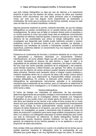 26 Etapas del Proceso de Investigación Científica. D. Fernando Cáceres, 2009

que todo trabajo bibliográfico no deja por eso de referirse a la experiencia
empírica al igual que los diseños de campo, porque los datos que nosotros
tomamos como secundarios han sido datos primarios para el investigador
inicial, por más que nos lleguen como experiencias ya analizadas y
sintetizadas. De modo que el contacto con los hechos subsiste, aunque en este
caso se trate de un contacto transferido, indirecto.

Algunas personas sostienen la opinión, bastante discutible, de que los trabajos
bibliográficos no pueden considerarse en un sentido estricto como verdaderas
investigaciones. Se aduce que al faltar el contacto directo entre el estudioso y
su mundo empírico lo único que podrá hacer éste es reelaborar conocimientos
ya obtenidos sin efectuar mayores aportes. Creemos que esa es una visión muy
estrecha de las posibilidades que ofrece el trabajo bibliográfico, pues el
investigador que desarrolla este modelo puede realmente concebir y resolver
problemas nuevos. Si tomamos datos de un censo sanitario, por ejemplo, y
analizamos sus resultados de acuerdo a indicadores sociales y económicos
específicos, podremos obtener un conocimiento muy rico respecto a la relación
entre tales factores.

Estaremos en condiciones de formular y corroborar hipótesis de un mayor nivel
de generalidad y habremos alcanzado un conocimiento sintético,
interdisciplinario, de suma utilidad. Negar que ello constituya una investigación
es reducir demasiado el alcance de este término y negar el valor y la
originalidad de los estudios de tipo sintético, relacional y de mayor nivel teórico.
No otra cosa han hecho grandes científicos de la antigüedad y del presente,
como Nicolás Copérnico y Albert Einstein, por ejemplo. Por último, es preciso
anotar que los diseños de campo tampoco pueden basarse exclusivamente en
datos primarios. Siempre será necesario ubicar e integrar nuestro problema y
nuestros resultados dentro de un conjunto de ideas más amplio (marco teórico
o referencial), para cuya elaboración es imprescindible realizar consultas o
estudios bibliográficos. En síntesis, la distinción entre diseños de campo y
bibliográficos es esencialmente instrumental, aplicable a la metodología
necesaria para el desarrollo de los mismos, pero no interviene en determinar el
carácter científico de la investigación y no invalida la indispensable interacción
entre teoría y datos.
                              Diseños bibliográficos
El hecho de trabajar con materiales ya elaborados, de tipo secundario,
determina lógicamente las principales ventajas e inconvenientes de este diseño.
El principal beneficio que el investigador obtiene mediante una indagación
bibliográfica es que puede incluir una amplia gama de fenómenos, ya que no
sólo tiene que basarse en los hechos a los cuales él tiene acceso de un modo
directo sino que puede extenderse para abarcar una experiencia inmensamente
mayor. Esta ventaja se hace particularmente valiosa cuando el problema
requiere de datos dispersos en el espacio, que sería imposible obtener de otra
manera. Un investigador no puede ir recorriendo todo el planeta en busca de
datos de producción o población para hacer luego análisis comparativos; pero si
tiene a su alcance una bibliografía adecuada no tendrá obstáculos para contar
con toda la información de referencia. El diseño bibliográfico también es
indispensable cuando hacemos estudios históricos: no hay otro modo, en
general, de enterarnos de los hechos pasados si no es apelando a una gran
proporción de datos secundarios.

Esta ventaja nítida que obtenemos en cuanto a la amplitud de los temas que es
posible examinar mediante la bibliografía, tiene la contrapartida de una
dificultad que puede llegar a ser muy significativa según los casos. Si nuestras
 